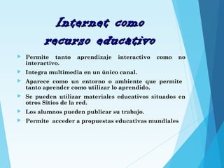 Internet comoInternet como
recurso educativorecurso educativo
 Permite tanto aprendizaje interactivo como no
interactivo.
 Integra multimedia en un único canal.
 Aparece como un entorno o ambiente que permite
tanto aprender como utilizar lo aprendido.
 Se pueden utilizar materiales educativos situados en
otros Sitios de la red.
 Los alumnos pueden publicar su trabajo.
 Permite acceder a propuestas educativas mundiales
 