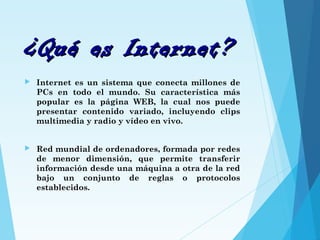 ¿Qué es Internet?¿Qué es Internet?
 Internet es un sistema que conecta millones de
PCs en todo el mundo. Su característica más
popular es la página WEB, la cual nos puede
presentar contenido variado, incluyendo clips
multimedia y radio y vídeo en vivo.
 Red mundial de ordenadores, formada por redes
de menor dimensión, que permite transferir
información desde una máquina a otra de la red
bajo un conjunto de reglas o protocolos
establecidos.
 