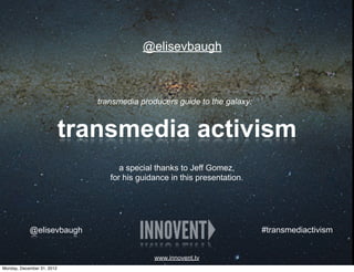 @elisevbaugh



                               transmedia producers guide to the galaxy:


                            transmedia activism
                                     a special thanks to Jeff Gomez,
                                  for his guidance in this presentation.




            @elisevbaugh                                                   #transmediactivism


                                              www.innovent.tv
Monday, December 31, 2012
 