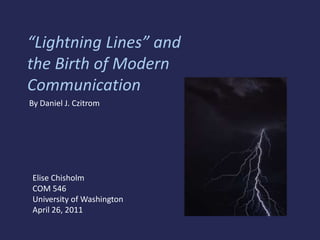 “Lightning Lines” and the Birth of Modern Communication  By Daniel J. Czitrom Elise Chisholm COM 546 University of Washington April 26, 2011 