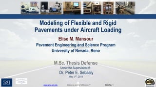 www.wrsc.unr.edu Making a world of difference.sm Slide No. 1
Modeling of Flexible and Rigid
Pavements under Aircraft Loading
Elise M. Mansour
Pavement Engineering and Science Program
University of Nevada, Reno
M.Sc. Thesis Defense
Under the Supervision of :
Dr. Peter E. Sebaaly
May 1 𝑠𝑡
, 2018
 