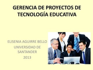 GERENCIA DE PROYECTOS DE
TECNOLOGÍA EDUCATIVA
ELISENIA AGUIRRE BELLO
UNIVERSIDAD DE
SANTANDER
2013
 