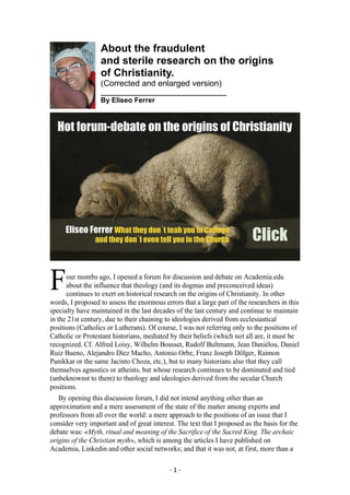 - 1 -
About the fraudulent
and sterile research on the origins
of Christianity.
(Corrected and enlarged version)
________________________________
By Eliseo Ferrer
our months ago, I opened a forum for discussion and debate on Academia.edu
about the influence that theology (and its dogmas and preconceived ideas)
continues to exert on historical research on the origins of Christianity. In other
words, I proposed to assess the enormous errors that a large part of the researchers in this
specialty have maintained in the last decades of the last century and continue to maintain
in the 21st century, due to their chaining to ideologies derived from ecclesiastical
positions (Catholics or Lutherans). Of course, I was not referring only to the positions of
Catholic or Protestant historians, mediated by their beliefs (which not all are, it must be
recognized. Cf. Alfred Loisy, Wilhelm Bousset, Rudolf Bultmann, Jean Daniélou, Daniel
Ruiz Bueno, Alejandro Díez Macho, Antonio Orbe, Franz Joseph Dölger, Raimon
Panikkar or the same Jacinto Choza, etc.), but to many historians also that they call
themselves agnostics or atheists, but whose research continues to be dominated and tied
(unbeknownst to them) to theology and ideologies derived from the secular Church
positions.
By opening this discussion forum, I did not intend anything other than an
approximation and a mere assessment of the state of the matter among experts and
professors from all over the world: a mere approach to the positions of an issue that I
consider very important and of great interest. The text that I proposed as the basis for the
debate was: «Myth, ritual and meaning of the Sacrifice of the Sacred King. The archaic
origins of the Christian myth», which is among the articles I have published on
Academia, Linkedin and other social networks; and that it was not, at first, more than a
F
 