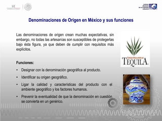 Denominaciones de Origen en México y sus funciones
Las denominaciones de origen crean muchas expectativas, sin
embargo, no todas las artesanías son susceptibles de protegerlas
bajo ésta figura, ya que deben de cumplir con requisitos más
explícitos.
Funciones:
• Designar con la denominación geográfica al producto.

• Identificar su origen geográfico.
• Ligar la calidad y características del producto con el
ambiente geográfico y los factores humanos.
• Prevenir la eventualidad de que la denominación en cuestión
se convierta en un genérico.

 