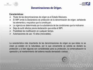 Denominaciones de Origen.
Características:
 Titular de las denominaciones de origen es el Estado Mexicano.
 El IMPI emite la Declaratoria de protección de la denominación de origen, señalando
los elementos y requisitos que la constituyan.
 La vigencia es determinada por la subsistencia de las condiciones que la motivaron.
 Deja de surtir efectos previa declaración que emita el IMPI.
 Posibilidad de modificación en cualquier tiempo.
 Autorizaciones de uso: 10 años (renovables).

La característica más importante de las denominaciones de origen es que éstas no se
crean ya existen en la naturaleza, por lo que únicamente se solicita se declare su
protección y si bien algunas son consideradas para su protección, la comercialización la
operación y el mantenimiento del sistema resulta demasiado costoso.

 