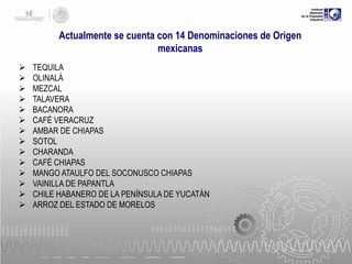 Actualmente se cuenta con 14 Denominaciones de Origen
mexicanas















TEQUILA
OLINALÁ
MEZCAL
TALAVERA
BACANORA
CAFÉ VERACRUZ
AMBAR DE CHIAPAS
SOTOL
CHARANDA
CAFÉ CHIAPAS
MANGO ATAULFO DEL SOCONUSCO CHIAPAS
VAINILLA DE PAPANTLA
CHILE HABANERO DE LA PENÍNSULA DE YUCATÁN
ARROZ DEL ESTADO DE MORELOS

 