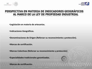 PERSPECTIVA EN MATERIA DE INDICADORES GEOGRÁFICOS
AL MARCO DE LA LEY DE PROPIEDAD INDUSTRIAL

•Legislación en materia de artesanias.
•Indicaciones Geográficas.
•Denominaciones de Origen (Reforzar su reconocimiento y protección).
•Marcas de certificación.
•Marcas Colectivas (Reforzar su reconocimiento y protección)

•Especialidades tradicionales garantizadas.
•Marcas de certificación.

 