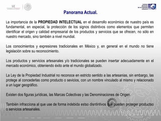 Panorama Actual.
La importancia de la PROPIEDAD INTELECTUAL en el desarrollo económico de nuestro país es

fundamental, en especial, la protección de los signos distintivos como elementos que permiten
identificar el origen y calidad empresarial de los productos y servicios que se ofrecen, no sólo en
nuestro mercado, sino también a nivel mundial.

Los conocimientos y expresiones tradicionales en México y, en general en el mundo no tiene
legislación sobre su reconocimiento.
Los productos y servicios artesanales y/o tradicionales se pueden insertar adecuadamente en el
mercado económico, obteniendo éxito ante el mundo globalizado.
La Ley de la Propiedad Industrial no reconoce en estricto sentido a las artesanias, sin embargo, las
protege al concederlas como producto o sevicios, con un nombre vinculado al mismo y relacionado
a un lugar geográfico.
Existen dos figuras jurídicas, las Marcas Colectivas y las Denominaciones de Origen.
También infracciona al que use de forma indebida estso disntintivos que pueden proteger productso
o servicios artesanales.

 