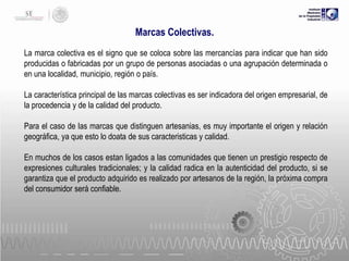 Marcas Colectivas.
La marca colectiva es el signo que se coloca sobre las mercancías para indicar que han sido
producidas o fabricadas por un grupo de personas asociadas o una agrupación determinada o
en una localidad, municipio, región o país.
La característica principal de las marcas colectivas es ser indicadora del origen empresarial, de
la procedencia y de la calidad del producto.

Para el caso de las marcas que distinguen artesanias, es muy importante el origen y relación
geográfica, ya que esto lo doata de sus caracteristicas y calidad.
En muchos de los casos estan ligados a las comunidades que tienen un prestigio respecto de
expresiones culturales tradicionales; y la calidad radica en la autenticidad del producto, si se
garantiza que el producto adquirido es realizado por artesanos de la región, la próxima compra
del consumidor será confiable.

 