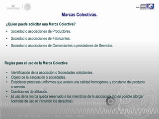 Marcas Colectivas.
¿Quien puede solicitar una Marca Colectiva?
• Sociedad o asociaciones de Productores.
• Sociedad o asociaciones de Fabricantes.
• Sociedad o asociaciones de Comerciantes o prestadores de Servicios.

Reglas para el uso de la Marca Colectiva

• Identificación de la asociación o Sociedades solicitantes.
• Objeto de la asociación o sociedades.
• Establecer procesos uniformes que avalen una calidad homogénea y constante del producto
o servicio.
• Condiciones de afiliación.
• El uso de la marca queda reservado a los miembros de la asociación (no es posible otorgar
licencias de uso ni transmitir los derechos).

 