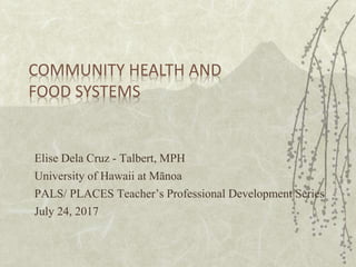 COMMUNITY HEALTH AND
FOOD SYSTEMS
Elise Dela Cruz - Talbert, MPH
University of Hawaii at Mānoa
PALS/ PLACES Teacher’s Professional Development Series
July 24, 2017
 