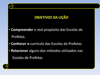 OBJETIVOS DA LIÇÃO


• Compreender o real propósito das Escolas de
 Profetas.
• Conhecer o currículo das Escolas de Profetas.
• Relacionar alguns dos métodos utilizados nas
  Escolas de Profetas
 
