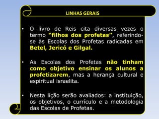LINHAS GERAIS

•   O livro de Reis cita diversas vezes o
    termo “filhos dos profetas”, referindo-
    se às Escolas dos Profetas radicadas em
    Betel, Jericó e Gilgal.

•   As Escolas dos Profetas não tinham
    como objetivo ensinar os alunos a
    profetizarem, mas a herança cultural e
    espiritual israelita.

•   Nesta lição serão avaliados: a instituição,
    os objetivos, o currículo e a metodologia
    das Escolas de Profetas.
 