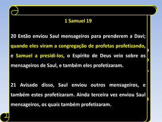 1 Samuel 19
                        1 SAMUEL 10

20 Então enviou Saul mensageiros para a Saul)
             (Palavras ditas por Samuel prenderem a Davi;

quando eles viram a congregação de profetas profetizando,
5 Depois chegarás ao outeiro de Deus, onde está a guarnição
e Samuel a presidi-los, o Espírito de Deus veio sobre os
dos filisteus; ao entrares ali na cidade, encontrarás um grupo
mensageiros de Saul, e também eles profetizaram.
de profetas descendo do alto, precedido de saltérios,
tambores, flautas e harpas, e eles profetizando.
21 Avisado disso, Saul enviou outros mensageiros, e
também estes profetizaram. Ainda terceira vez enviou Saul
6 E o Espírito do Senhor se apoderará de ti, e profetizarás
mensageiros, os quais também profetizaram.
com eles, e serás transformado em outro homem.
 