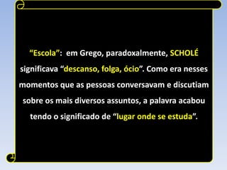 “Escola”: em Grego, paradoxalmente, SCHOLÉ
significava “descanso, folga, ócio”. Como era nesses
momentos que as pessoas conversavam e discutiam
sobre os mais diversos assuntos, a palavra acabou
  tendo o significado de “lugar onde se estuda”.
 