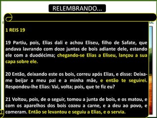 RELEMBRANDO...


1 REIS 19

19 Partiu, pois, Elias dali e achou Eliseu, filho de Safate, que
andava lavrando com doze juntas de bois adiante dele, estando
ele com a duodécima; chegando-se Elias a Eliseu, lançou a sua
capa sobre ele.

20 Então, deixando este os bois, correu após Elias, e disse: Deixa-
me beijar a meu pai e a minha mãe, e então te seguirei.
Respondeu-lhe Elias: Vai, volta; pois, que te fiz eu?

21 Voltou, pois, de o seguir, tomou a junta de bois, e os matou, e
com os aparelhos dos bois cozeu a carne, e a deu ao povo, e
comeram. Então se levantou e seguiu a Elias, e o servia.
 