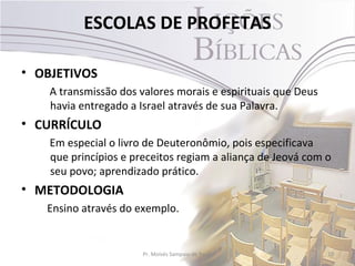ESCOLAS DE PROFETAS

• OBJETIVOS
    A transmissão dos valores morais e espirituais que Deus
    havia entregado a Israel através de sua Palavra.
• CURRÍCULO
    Em especial o livro de Deuteronômio, pois especificava
    que princípios e preceitos regiam a aliança de Jeová com o
    seu povo; aprendizado prático.
• METODOLOGIA
   Ensino através do exemplo.


                       Pr. Moisés Sampaio de Paula            10
 