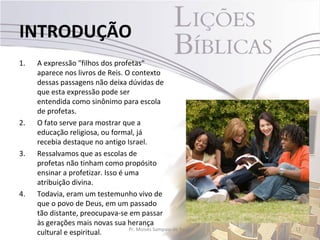 INTRODUÇÃO
1.   A expressão "filhos dos profetas"
     aparece nos livros de Reis. O contexto
     dessas passagens não deixa dúvidas de
     que esta expressão pode ser
     entendida como sinônimo para escola
     de profetas.
2.   O fato serve para mostrar que a
     educação religiosa, ou formal, já
     recebia destaque no antigo Israel.
3.   Ressalvamos que as escolas de
     profetas não tinham como propósito
     ensinar a profetizar. Isso é uma
     atribuição divina.
4.   Todavia, eram um testemunho vivo de
     que o povo de Deus, em um passado
     tão distante, preocupava-se em passar
     às gerações mais novas sua herança
                                   Pr. Moisés Sampaio de Paula   11
     cultural e espiritual.
 