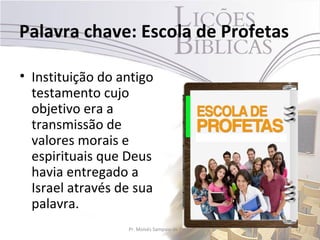 Palavra chave: Escola de Profetas

• Instituição do antigo
  testamento cujo
  objetivo era a
  transmissão de
  valores morais e
  espirituais que Deus
  havia entregado a
  Israel através de sua
  palavra.
                  Pr. Moisés Sampaio de Paula   12
 