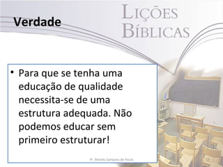 Verdade


• Para que se tenha uma
  educação de qualidade
  necessita-se de uma
  estrutura adequada. Não
  podemos educar sem
  primeiro estruturar!
                Pr. Moisés Sampaio de Paula   15
 