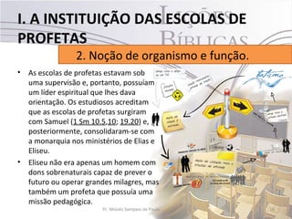I. A INSTITUIÇÃO DAS ESCOLAS DE
PROFETAS
                 2. Noção de organismo e função.
•   As escolas de profetas estavam sob
    uma supervisão e, portanto, possuíam
    um líder espiritual que lhes dava
    orientação. Os estudiosos acreditam
    que as escolas de profetas surgiram
    com Samuel (1 Sm 10.5,10; 19.20) e,
    posteriormente, consolidaram-se com
    a monarquia nos ministérios de Elias e
    Eliseu.
•   Eliseu não era apenas um homem com
    dons sobrenaturais capaz de prever o
    futuro ou operar grandes milagres, mas
    também um profeta que possuía uma
    missão pedagógica.
                         Pr. Moisés Sampaio de Paula   16
 