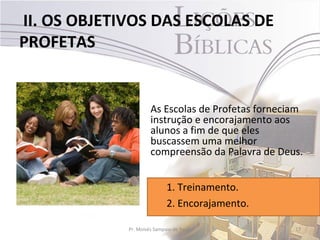 II. OS OBJETIVOS DAS ESCOLAS DE
PROFETAS


                      As Escolas de Profetas forneciam
                      instrução e encorajamento aos
                      alunos a fim de que eles
                      buscassem uma melhor
                      compreensão da Palavra de Deus.


                             1. Treinamento.
                             2. Encorajamento.

             Pr. Moisés Sampaio de Paula            17
 
