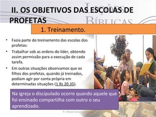 II. OS OBJETIVOS DAS ESCOLAS DE
    PROFETAS
                    1. Treinamento.
•   Fazia parte do treinamento das escolas dos
    profetas:
•   Trabalhar sob as ordens do líder, obtendo
    assim permissão para a execução de cada
    tarefa.
•   Em outras situações observamos que os
    filhos dos profetas, quando já treinados,
    podiam agir por conta própria em
    determinadas situações (1 Rs 20.35).

    Na igreja o discipulado ocorre quando aquele que
    foi ensinado compartilha com outro o seu
    aprendizado.
                                Pr. Moisés Sampaio de Paula   18
 