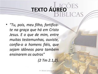 TEXTO ÁUREO

• "Tu, pois, meu filho, fortifica-
  te na graça que há em Cristo
  Jesus. E o que de mim, entre
  muitas testemunhas, ouviste,
  confia-o a homens fiéis, que
  sejam idôneos para também
  ensinarem os outros"
                    (2 Tm 2.1,2).

                     Pr. Moisés Sampaio de Paula   2
 
