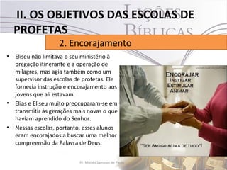 II. OS OBJETIVOS DAS ESCOLAS DE
  PROFETAS
                   2. Encorajamento
• Eliseu não limitava o seu ministério à
  pregação itinerante e a operação de
  milagres, mas agia também como um
  supervisor das escolas de profetas. Ele
  fornecia instrução e encorajamento aos
  jovens que ali estavam.
• Elias e Eliseu muito preocuparam-se em
  transmitir às gerações mais novas o que
  haviam aprendido do Senhor.
• Nessas escolas, portanto, esses alunos
  eram encorajados a buscar uma melhor
  compreensão da Palavra de Deus.

                           Pr. Moisés Sampaio de Paula   20
 