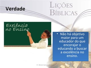 Verdade



                                        • Não há objetivo
                                           maior para um
                                          educador do que
                                             encorajar o
                                         educando a buscar
                                           a excelência no
                                               ensino.

          Pr. Moisés Sampaio de Paula                   22
 