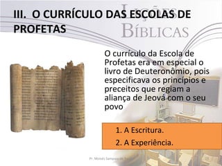 III. O CURRÍCULO DAS ESCOLAS DE
PROFETAS
                      O currículo da Escola de
                      Profetas era em especial o
                      livro de Deuteronômio, pois
                      especificava os princípios e
                      preceitos que regiam a
                      aliança de Jeová com o seu
                      povo

                             1. A Escritura.
                             2. A Experiência.
             Pr. Moisés Sampaio de Paula         23
 
