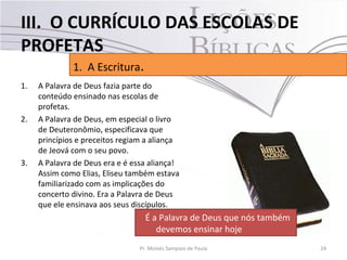 III. O CURRÍCULO DAS ESCOLAS DE
PROFETAS
              1. A Escritura.
1.   A Palavra de Deus fazia parte do
     conteúdo ensinado nas escolas de
     profetas.
2.   A Palavra de Deus, em especial o livro
     de Deuteronômio, especificava que
     princípios e preceitos regiam a aliança
     de Jeová com o seu povo.
3.   A Palavra de Deus era e é essa aliança!
     Assim como Elias, Eliseu também estava
     familiarizado com as implicações do
     concerto divino. Era a Palavra de Deus
     que ele ensinava aos seus discípulos.
                                   É a Palavra de Deus que nós também
                                      devemos ensinar hoje
                                 Pr. Moisés Sampaio de Paula            24
 