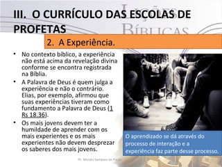 III. O CURRÍCULO DAS ESCOLAS DE
PROFETAS
           2. A Experiência.
• No contexto bíblico, a experiência
  não está acima da revelação divina
  conforme se encontra registrada
  na Bíblia.
• A Palavra de Deus é quem julga a
  experiência e não o contrário.
  Elias, por exemplo, afirmou que
  suas experiências tiveram como
  fundamento a Palavra de Deus (1
  Rs 18.36).
• Os mais jovens devem ter a
  humildade de aprender com os
  mais experientes e os mais                        O aprendizado se dá através do
  experientes não devem desprezar                   processo de interação e a
  os saberes dos mais jovens.                       experiência faz parte desse processo.
                      Pr. Moisés Sampaio de Paula                                  26
 