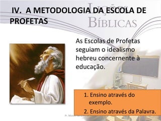 IV. A METODOLOGIA DA ESCOLA DE
PROFETAS

                 As Escolas de Profetas
                 seguiam o idealismo
                 hebreu concernente à
                 educação.


                            1. Ensino através do
                                exemplo.
                            2. Ensino através da Palavra.
            Pr. Moisés Sampaio de Paula               27
 