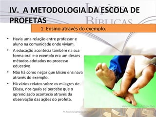 IV. A METODOLOGIA DA ESCOLA DE
    PROFETAS
                   1. Ensino através do exemplo.
•   Havia uma relação entre professor e
    aluno na comunidade onde viviam.
•   A educação acontecia também na sua
    forma oral e o exemplo era um desses
    métodos adotados no processo
    educativo.
•   Não há como negar que Eliseu ensinava
    através do exemplo.
•   Há vários relatos sobre os milagres de
    Eliseu, nos quais se percebe que o
    aprendizado acontecia através da
    observação das ações do profeta.

                               Pr. Moisés Sampaio de Paula   28
 
