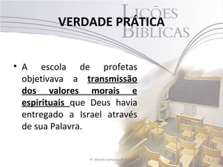 VERDADE PRÁTICA


• A escola de profetas
  objetivava a transmissão
  dos valores morais e
  espirituais que Deus havia
  entregado a Israel através
  de sua Palavra.


                 Pr. Moisés Sampaio de Paula   3
 