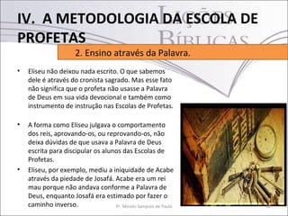 IV. A METODOLOGIA DA ESCOLA DE
PROFETAS
                      2. Ensino através da Palavra.
•   Eliseu não deixou nada escrito. O que sabemos
    dele é através do cronista sagrado. Mas esse fato
    não significa que o profeta não usasse a Palavra
    de Deus em sua vida devocional e também como
    instrumento de instrução nas Escolas de Profetas.

•   A forma como Eliseu julgava o comportamento
    dos reis, aprovando-os, ou reprovando-os, não
    deixa dúvidas de que usava a Palavra de Deus
    escrita para discipular os alunos das Escolas de
    Profetas.
•   Eliseu, por exemplo, mediu a iniquidade de Acabe
    através da piedade de Josafá. Acabe era um rei
    mau porque não andava conforme a Palavra de
    Deus, enquanto Josafá era estimado por fazer o
    caminho inverso.               Pr. Moisés Sampaio de Paula   30
 