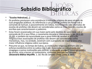 Subsídio Bibliográfico
•   "Escolas Hebraicas[...]
•   Os profetas prestaram uma assistência à instrução religiosa do povo através de
    suas pregações públicas. As referências a um grupo de profeta em Ramá sob o
    comando de Samuel, e possivelmente em Gibeá, mesmo tendo sido chamadas de
    escolas de profetas não devem ser consideradas como as mais recentes escolas de
    escribas que caracterizavam o judaísmo.
•   Estas foram ocasionadas em sua maior parte pelo declínio do sacerdócio sob o
    comando de Eli e seus filhos, e novamente durante a monarquia (1 Sm 10.5,10;
    19.20), e também da necessidade que o povo tinha de receber a instrução
    religiosa.Estas associações de profetas não devem ser consideradas como
    monásticas, mas, na verdade, existiram com o propósito de trazer à tona uma
    maior influência religiosa sobre sua época.
•   Presume-se que, no tempo de Esdras, as instituições religiosas tenham sido um
    esforço escolástico entre os judeus (Ed 7.10). Associadas ao crescimento das
    sinagogas e outras instituições pós-exílicas, a educação primária, como um padrão
    de ensino, viria a tornar-se compulsória, conforme revelado no Talmude"
    (Dicionário Bíblico Wycliffe. 1. ed. Rio de Janeiro: CPAD, 2009, p. 665).



                                 Pr. Moisés Sampaio de Paula                       34
 