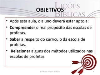 OBJETIVOS
• Após esta aula, o aluno deverá estar apto a:
• Compreender o real propósito das escolas de
  profetas.
• Saber a respeito do currículo da escola de
  profetas.
• Relacionar alguns dos métodos utilizados nas
  escolas de profetas


                  Pr. Moisés Sampaio de Paula    4
 