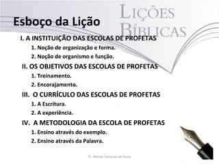 Esboço da Lição
 I. A INSTITUIÇÃO DAS ESCOLAS DE PROFETAS
    1. Noção de organização e forma.
    2. Noção de organismo e função.
 II. OS OBJETIVOS DAS ESCOLAS DE PROFETAS
    1. Treinamento.
    2. Encorajamento.
 III. O CURRÍCULO DAS ESCOLAS DE PROFETAS
    1. A Escritura.
    2. A experiência.
 IV. A METODOLOGIA DA ESCOLA DE PROFETAS
    1. Ensino através do exemplo.
    2. Ensino através da Palavra.

                         Pr. Moisés Sampaio de Paula   5
 
