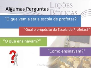 Algumas Perguntas
“O que vem a ser a escola de profetas?"

          “Qual o propósito da Escola de Profetas?"


“O que ensinavam?"

                                 “Como ensinavam?"

                 Pr. Moisés Sampaio de Paula     6
 