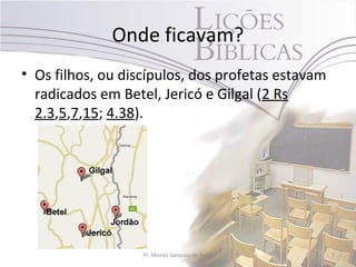 Onde ficavam?
• Os filhos, ou discípulos, dos profetas estavam
  radicados em Betel, Jericó e Gilgal (2 Rs
  2.3,5,7,15; 4.38).




                   Pr. Moisés Sampaio de Paula     7
 