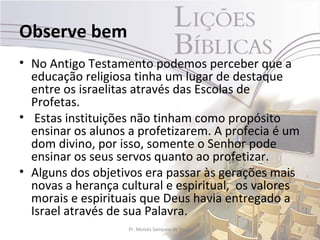 Observe bem
• No Antigo Testamento podemos perceber que a
  educação religiosa tinha um lugar de destaque
  entre os israelitas através das Escolas de
  Profetas.
• Estas instituições não tinham como propósito
  ensinar os alunos a profetizarem. A profecia é um
  dom divino, por isso, somente o Senhor pode
  ensinar os seus servos quanto ao profetizar.
• Alguns dos objetivos era passar às gerações mais
  novas a herança cultural e espiritual, os valores
  morais e espirituais que Deus havia entregado a
  Israel através de sua Palavra.
                   Pr. Moisés Sampaio de Paula    8
 