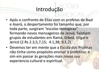 Introdução
• Após o confronto de Elias com os profetas de Baal
  e Aserá, o despertamento foi tamanho que, por
  toda parte, surgiram “escolas teologicas”
  formando novos mensageiros de Jeová. Existiam
  grupos de estudantes em Ramá, Gibeá, Gilgal e
  Jericó (2 Rs 2.3,5,7,15; 4.1,38; 9.1,2).
• Devemos ter em mente que a Escola dos Profetas
  não tinha como propósito ensinar a profetizar, e
  sim em passar às gerações mais novas sua
  experiencia cultural e espiritual.
 