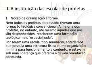 I. A instituição das escolas de profetas
1. Noção de organização e forma.
Nem todos os profetas do passado tiveram uma
formação teológica convencional. A maioria dos
profetas, no entanto, até mesmo aqueles que nos
são desconhecidos, receberam uma formação
teológica mais “especializada”.
Por serem uma escola, tipo seminario, entedemos
que possuia uma estrutura fisica e uma organização
minima para funcionamento a contento, e estavam
sob uma liderança que oferecia a devida orientação
adequeda.
 