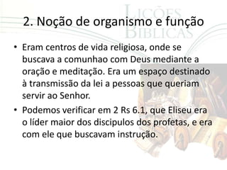 2. Noção de organismo e função
• Eram centros de vida religiosa, onde se
  buscava a comunhao com Deus mediante a
  oração e meditação. Era um espaço destinado
  à transmissão da lei a pessoas que queriam
  servir ao Senhor.
• Podemos verificar em 2 Rs 6.1, que Eliseu era
  o líder maior dos discipulos dos profetas, e era
  com ele que buscavam instrução.
 
