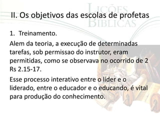 II. Os objetivos das escolas de profetas
1. Treinamento.
Alem da teoria, a execução de determinadas
tarefas, sob permissao do instrutor, eram
permitidas, como se observava no ocorrido de 2
Rs 2.15-17.
Esse processo interativo entre o líder e o
liderado, entre o educador e o educando, é vital
para produção do conhecimento.
 