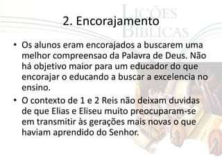2. Encorajamento
• Os alunos eram encorajados a buscarem uma
  melhor compreensao da Palavra de Deus. Não
  há objetivo maior para um educador do que
  encorajar o educando a buscar a excelencia no
  ensino.
• O contexto de 1 e 2 Reis não deixam duvidas
  de que Elias e Eliseu muito preocuparam-se
  em transmitir às gerações mais novas o que
  haviam aprendido do Senhor.
 