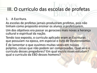 III. O curriculo das escolas de profetas
1. A Escritura.
As escolas de profetas jamais produziram profetas, pois não
tinham como proposito ensinar os alunos a profetizarem.
Um dos objetivos era passar as geracoes mais novas a herança
cultural e espiritual da nação.
Tendo isso exposto, o curriculo aplicado eram as Escrituras
que possuíam na epoca, em especial o livro de Deuteronomio.
É de lamentar o que ouvimos muitas vezes em nossos
púlpitos, coisas que não podem ser comprovadas. Qual será o
curriculo desses pregadores? Em qual escola esses estudam?
qual o curriculo da EBD desses homens?
 