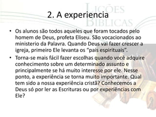 2. A experiencia
• Os alunos são todos aqueles que foram tocados pelo
  homem de Deus, profeta Eliseu. São vocacionados ao
  ministerio da Palavra. Quando Deus vai fazer crescer a
  igreja, primeiro Ele levanta os “pais espirituais”.
• Torna-se mais fácil fazer escolhas quando você adquire
  conhecimento sobre um determinado assunto e
  principalmente se há muito interesse por ele. Nesse
  ponto, a experiência se torna muito importante. Qual
  tem sido a nossa experiência cristã? Conhecemos a
  Deus só por ler as Escrituras ou por experiências com
  Ele?
 